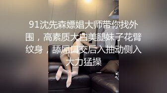 91沈先森嫖娼大师带你找外围，高素质大白美腿妹子花臂纹身，舔屌口交后入抽动侧入大力猛操