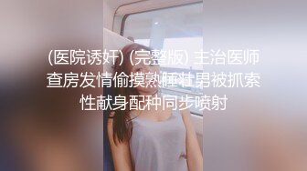 (医院诱奸) (完整版) 主治医师查房发情偷摸熟睡壮男被抓索性献身配种同步喷射