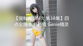 【强制高潮N次 第38集】四点全露 玩具抽插 Genie精灵