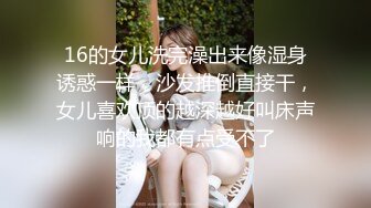 16的女儿洗完澡出来像湿身诱惑一样，沙发推倒直接干，女儿喜欢顶的越深越好叫床声响的我都有点受不了