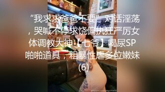 “我求求爸爸不要”对话淫荡，哭喊不停求饶偏执狂严厉女体调教大神【七爷】喝尿SP啪啪道具，粗暴性虐多位嫩妹 (6)