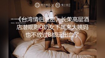 《台湾情侣泄密》长荣高层酒店潜规则D奶女下属来大姨妈也不放过B都玩出血了