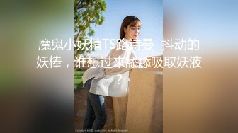 魔鬼小妖精TS路诗曼  抖动的妖棒，谁想过来舔舔吸取妖液？