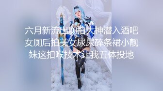 六月新流出厕拍大神潜入酒吧女厕后拍美女尿尿碎条裙小靓妹这扣喉技术让我五体投地