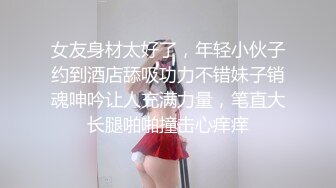 女友身材太好了，年轻小伙子约到酒店舔吸功力不错妹子销魂呻吟让人充满力量，笔直大长腿啪啪撞击心痒痒