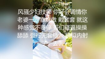 风骚少妇技师 你好会调情你老婆一定喜欢做 戴套套 就这种感觉不要停 哥们骚逼操操舔舔 强行无套插入 貌似内射了一丢丢