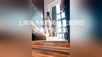 上海偶遇性瘾弟弟,无套操的爽翻了天 上集