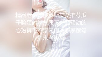 精品老牛吃俄罗斯美女推荐瓜子脸蛋时尚气质下一颗骚动的心短裤下不穿内内不断摩擦勾引来老头插