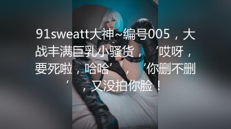 91sweatt大神~编号005，大战丰满巨乳小骚货，‘哎呀，要死啦，哈哈’，‘你删不删’，又没拍你脸！