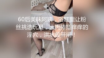 60后美味阿姨，浴缸里让粉丝挑选玩具，大肉棒插痒痒的淫穴，洪水般开闸！