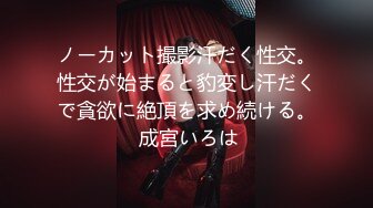 ノーカット撮影汗だく性交。性交が始まると豹変し汗だくで貪欲に絶頂を求め続ける。 成宮いろは