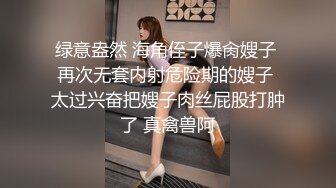 绿意盎然 海角侄子爆肏嫂子 再次无套内射危险期的嫂子 太过兴奋把嫂子肉丝屁股打肿了 真禽兽阿