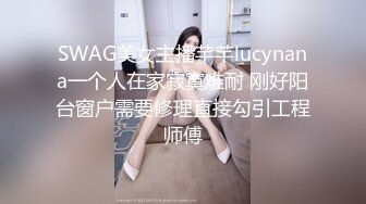 SWAG美女主播芊芊lucynana一个人在家寂寞难耐 刚好阳台窗户需要修理直接勾引工程师傅