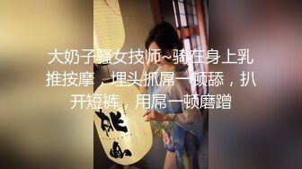 大奶子骚女技师~骑在身上乳推按摩，埋头抓屌一顿舔，扒开短裤，用屌一顿磨蹭