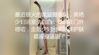 最近很火的家庭摄像头，美艳少妇浴室洗白白，母亲在门外唠叨，走后少妇出来涂抹护肤霜摸摸逼逼！