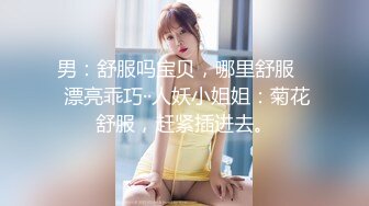 男：舒服吗宝贝，哪里舒服    漂亮乖巧··人妖小姐姐：菊花舒服，赶紧插进去。