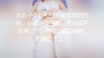 大奶子少妇和别人偷情酒店打炮，小逼逼会夹紧，差点拔不出来，一分钟就让男的缴枪 射爆肚子上！