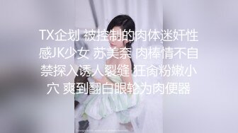 TX企划 被控制的肉体迷奸性感JK少女 苏美奈 肉棒情不自禁探入诱人裂缝 狂肏粉嫩小穴 爽到翻白眼轮为肉便器