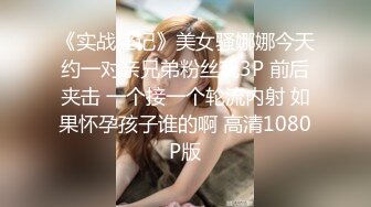 《实战淫记》美女骚娜娜今天约一对亲兄弟粉丝玩3P 前后夹击 一个接一个轮流内射 如果怀孕孩子谁的啊 高清1080P版