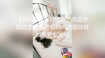 《360摄像头》情趣酒店蓝色欧式主题套房偷拍大奶靓妹被纹身男友抽插