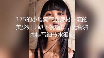 175的小母狗气质身材一流的美少妇，趴下就给口，无套啪啪特写细节水很多