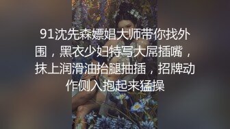 91沈先森嫖娼大师带你找外围，黑衣少妇特写大屌插嘴，抹上润滑油抬腿抽插，招牌动作侧入抱起来猛操