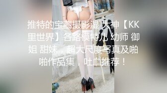 推特的宝藏摄影湿 大神【KK里世界】各路模特儿 幼师 御姐 甜妹，超大尺度写真及啪啪作品集，吐血推荐！