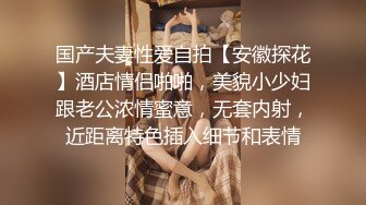 国产夫妻性爱自拍【安徽探花】酒店情侣啪啪，美貌小少妇跟老公浓情蜜意，无套内射，近距离特色插入细节和表情