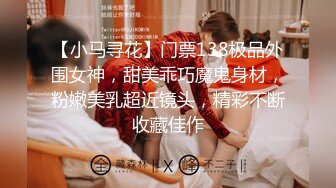 【小马寻花】门票138极品外围女神，甜美乖巧魔鬼身材，粉嫩美乳超近镜头，精彩不断收藏佳作