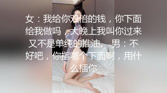 女：我给你双倍的钱，你下面给我做吗，大晚上我叫你过来又不是单纯的推油。 男：不好吧，你指哪个下面啊，用什么插你