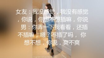 女友：我没感觉，我没有感觉，你说，你想不想插嘛，你说   男：你弄一下我看看，还插不插嘛，嗯？不插了吗， 你想不想，你说，爽不爽