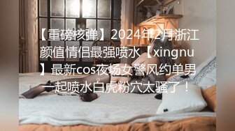 【重磅核弹】2024年2月浙江颜值情侣最强喷水【xingnu】最新cos夜场女警风约单男一起喷水白虎粉穴太骚了！