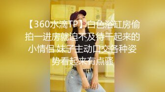 【360水滴TP】白色浴缸房偷拍一进房就迫不及待干起来的小情侣 妹子主动口交各种姿势看起来有点骚