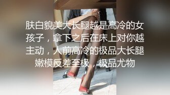 肤白貌美大长腿越是高冷的女孩子，拿下之后在床上对你越主动，人前高冷的极品大长腿嫩模反差至极，极品尤物