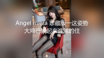 Angel rivera 珍藏版一这姿势大鸡巴操起来谁驾的住