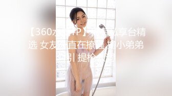 【360水滴TP】稀有私享台精选 女友一直在撩骚 撸小弟弟勾引 提枪入洞