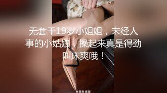 无套干19岁小姐姐，未经人事的小姑娘，操起来真是得劲 叫床爽哦！