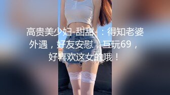 高贵美少妇-甜甜-：得知老婆外遇，好友安慰，互玩69，好喜欢这女的哦！