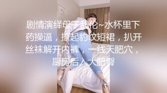 剧情演绎母子乱伦~水杯里下药操逼，撩起豹纹短裙，扒开丝袜解开内裤，一线天肥穴，厨房后入大肥臀