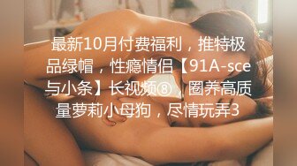 最新10月付费福利，推特极品绿帽，性瘾情侣【91A-sce与小条】长视频⑧，圈养高质量萝莉小母狗，尽情玩弄3