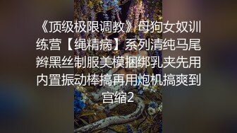 《顶级极限调教》母狗女奴训练营【绳精病】系列清纯马尾辫黑丝制服美模捆绑乳夹先用内置振动棒搞再用炮机搞爽到宫缩2