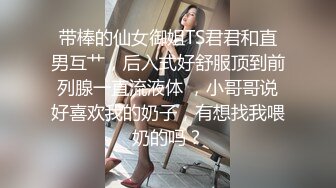 带棒的仙女御姐TS君君和直男互艹，后入式好舒服顶到前列腺一直流液体 ，小哥哥说好喜欢我的奶子，有想找我喂奶的吗？