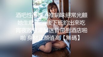 酒吧性感啤酒推銷妹經常光顧她生意 混熟後下班約出來吃宵夜故意灌醉迷昏帶到酒店啪啪 身材正顏值高【無碼】