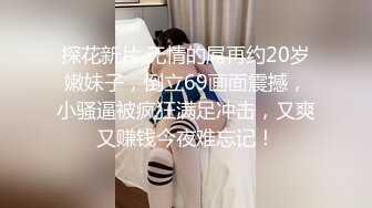 探花新片 无情的屌再约20岁嫩妹子，倒立69画面震撼，小骚逼被疯狂满足冲击，又爽又赚钱今夜难忘记！