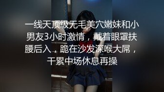 一线天顶级无毛美穴嫩妹和小男友3小时激情，戴着眼罩扶腰后入，跪在沙发深喉大屌，干累中场休息再操