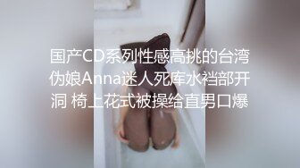 国产CD系列性感高挑的台湾伪娘Anna迷人死库水裆部开洞 椅上花式被操给直男口爆