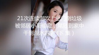 21次连续潮吹！出门倒垃圾被邻居小哥偷窥，尾随到家中干到淫水四射 (下 集）