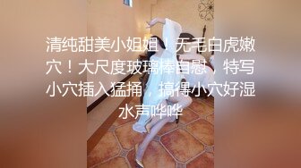 清纯甜美小姐姐！无毛白虎嫩穴！大尺度玻璃棒自慰，特写小穴插入猛捅，搞得小穴好湿水声哗哗