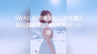 SWAG 超高清露脸三点全露2种玩具轮流抽插自慰长片! 小媛