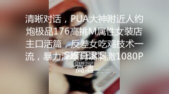 清晰对话，PUA大神附近人约炮极品176高挑M属性女装店主口活篇，反差女吃鸡技术一流，暴力深喉肏嘴刺激1080P高清